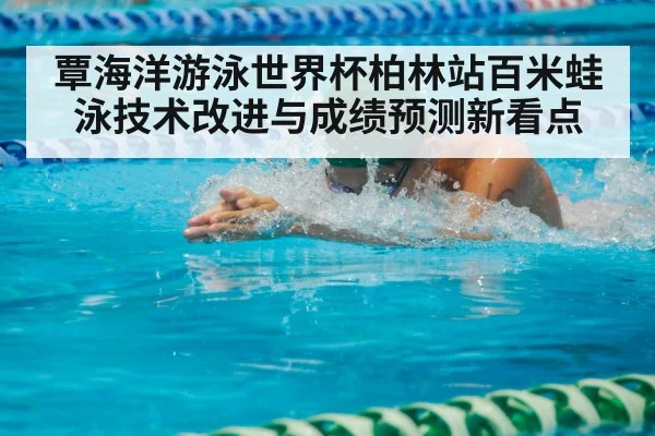 覃海洋游泳世界杯柏林站百米蛙泳技术改进与成绩预测新看点
