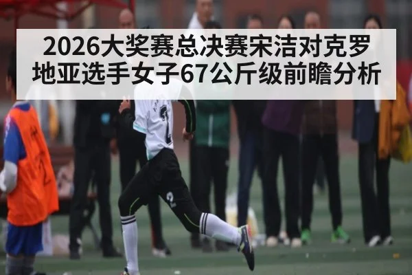 2026大奖赛总决赛宋洁对克罗地亚选手女子67公斤级前瞻分析