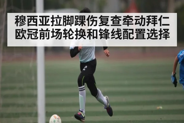 穆西亚拉脚踝伤复查牵动拜仁欧冠前场轮换和锋线配置选择